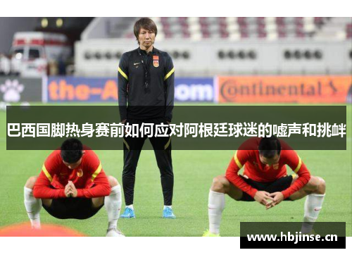 巴西国脚热身赛前如何应对阿根廷球迷的嘘声和挑衅 巴西国脚热身赛前如何应对阿根廷球迷的嘘声和挑衅